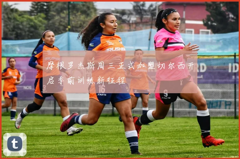 摩根罗杰斯周三正式加盟切尔西开启季前训练新征程