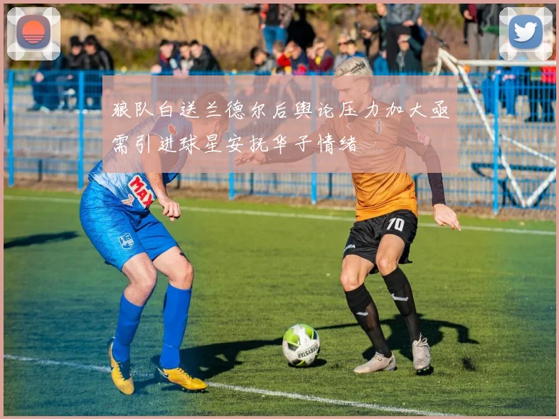 狼队白送兰德尔后舆论压力加大亟需引进球星安抚华子情绪