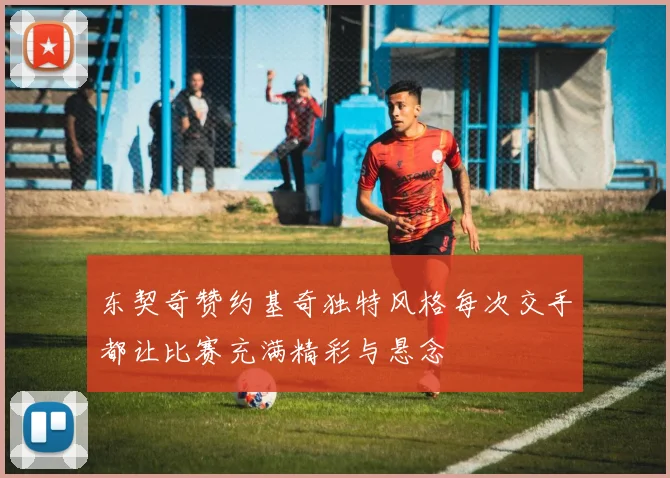 东契奇赞约基奇独特风格每次交手都让比赛充满精彩与悬念