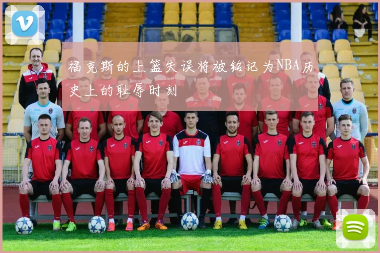 福克斯的上篮失误将被铭记为NBA历史上的耻辱时刻