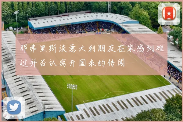 邓弗里斯谈意大利朋友在家感到难过并否认离开国米的传闻