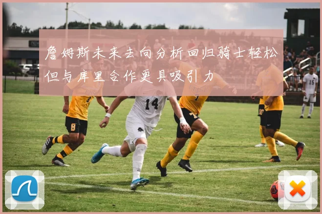 詹姆斯未来去向分析回归骑士轻松但与库里合作更具吸引力