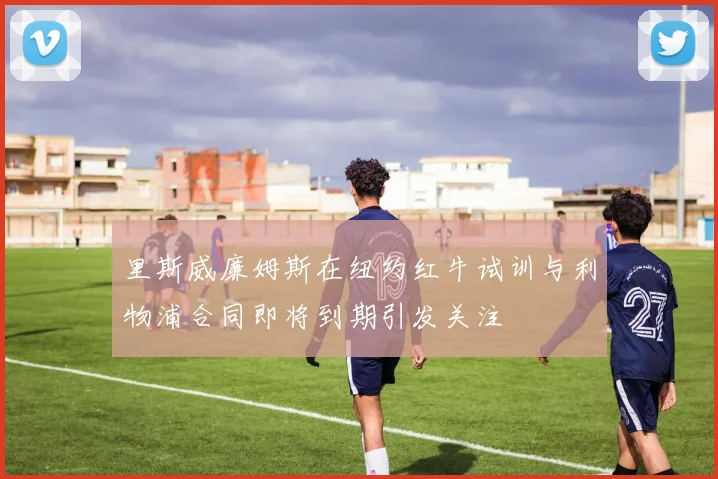 里斯威廉姆斯在纽约红牛试训与利物浦合同即将到期引发关注