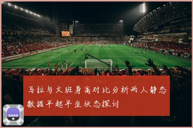 马拉与文班身高对比分析两人静态数据平起平坐状态探讨