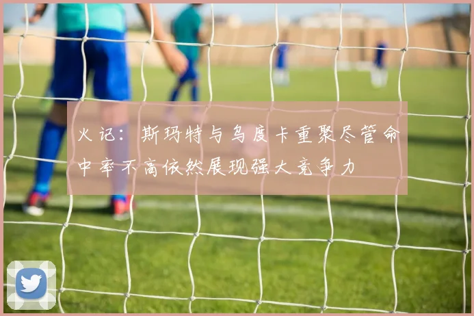 火记：斯玛特与乌度卡重聚尽管命中率不高依然展现强大竞争力
