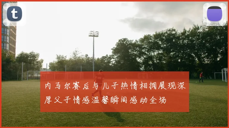 内马尔赛后与儿子热情相拥展现深厚父子情感温馨瞬间感动全场