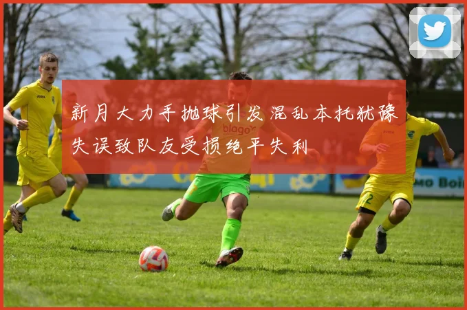 新月大力手抛球引发混乱本托犹豫失误致队友受损绝平失利