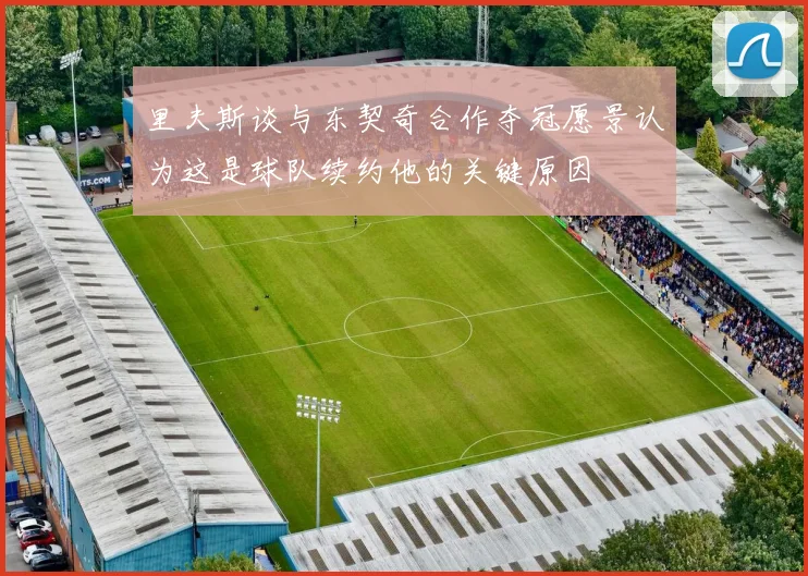 里夫斯谈与东契奇合作夺冠愿景认为这是球队续约他的关键原因