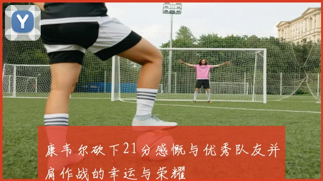 康韦尔砍下21分感慨与优秀队友并肩作战的幸运与荣耀